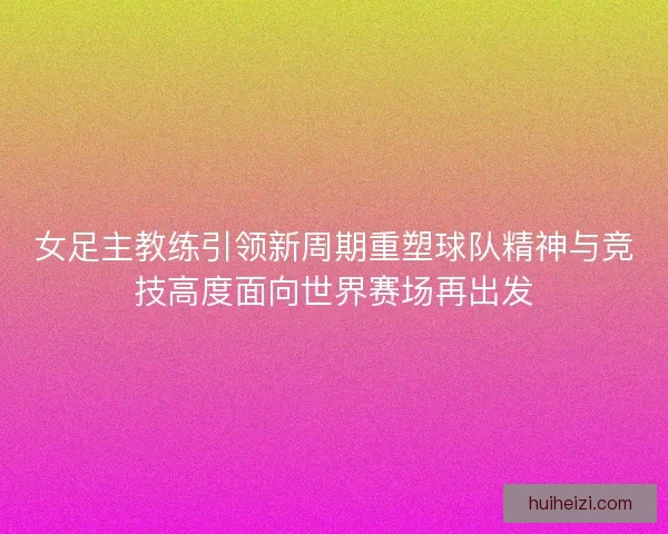 女足主教练引领新周期重塑球队精神与竞技高度面向世界赛场再出发